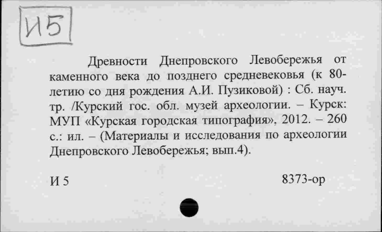 ﻿Древности Днепровского Левобережья от каменного века до позднего средневековья (к 80-летию со дня рождения А.И. Пузиковой) : Сб. науч, тр. /Курский гос. обл. музей археологии. - Курск: МУП «Курская городская типография». 2012. - 260 с.: ил. - (Материалы и исследования по археологии Днепровского Левобережья; вып.4).
И5
8373-ор